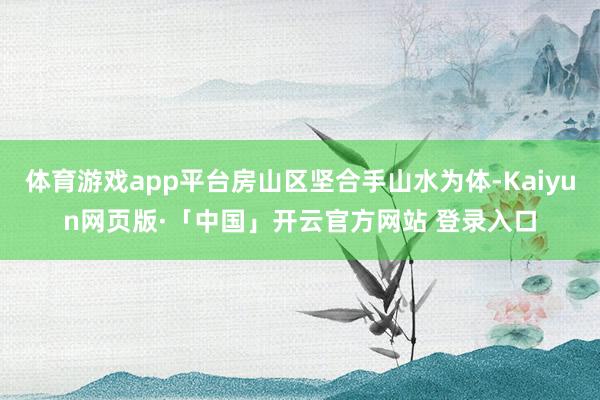 体育游戏app平台房山区坚合手山水为体-Kaiyun网页版·「中国」开云官方网站 登录入口