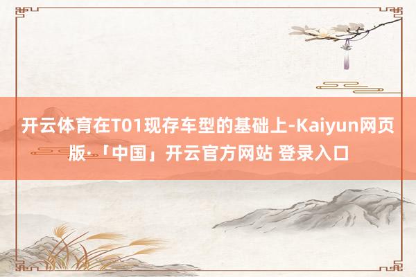 开云体育在T01现存车型的基础上-Kaiyun网页版·「中国」开云官方网站 登录入口