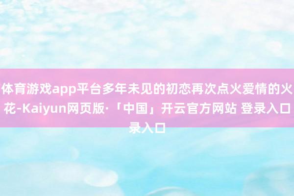 体育游戏app平台多年未见的初恋再次点火爱情的火花-Kaiyun网页版·「中国」开云官方网站 登录入口