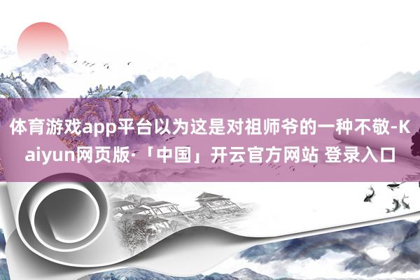 体育游戏app平台以为这是对祖师爷的一种不敬-Kaiyun网页版·「中国」开云官方网站 登录入口