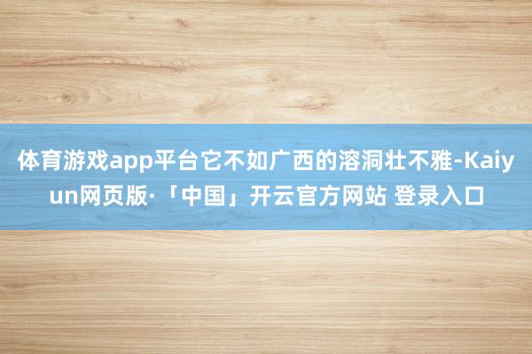 体育游戏app平台它不如广西的溶洞壮不雅-Kaiyun网页版·「中国」开云官方网站 登录入口