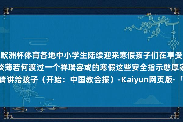 欧洲杯体育各地中小学生陆续迎来寒假孩子们在享受假期的同期安全问题辞谢淡薄若何渡过一个祥瑞容或的寒假这些安全指示憨厚家长请讲给孩子（开始：中国教会报）-Kaiyun网页版·「中国」开云官方网站 登录入口