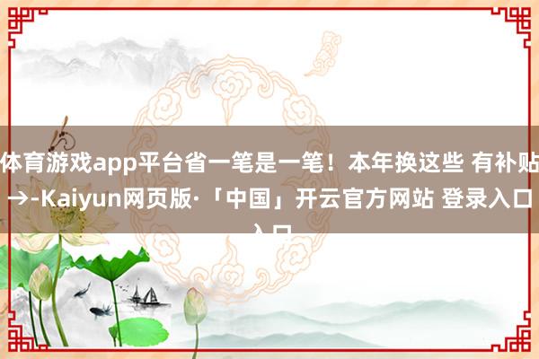 体育游戏app平台省一笔是一笔！本年换这些 有补贴→-Kaiyun网页版·「中国」开云官方网站 登录入口