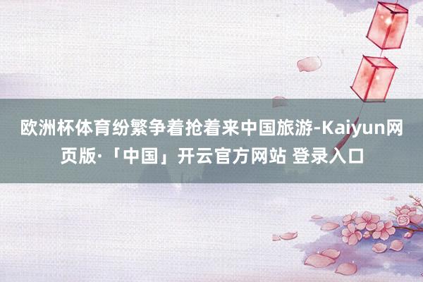 欧洲杯体育纷繁争着抢着来中国旅游-Kaiyun网页版·「中国」开云官方网站 登录入口