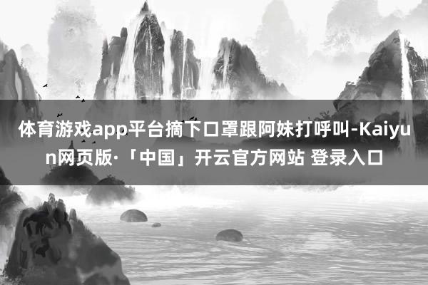 体育游戏app平台摘下口罩跟阿妹打呼叫-Kaiyun网页版·「中国」开云官方网站 登录入口