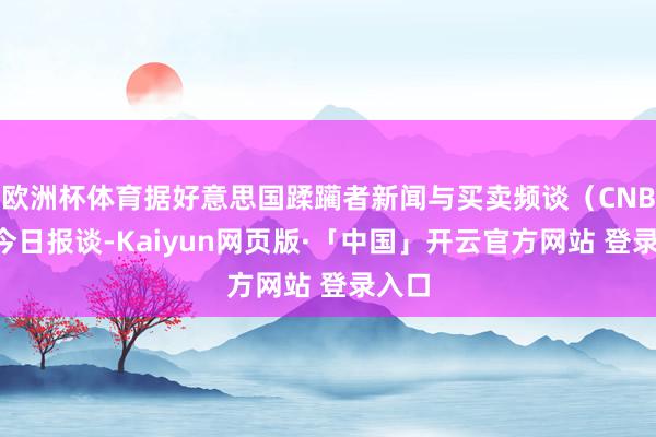 欧洲杯体育据好意思国蹂躏者新闻与买卖频谈（CNBC）今日报谈-Kaiyun网页版·「中国」开云官方网站 登录入口