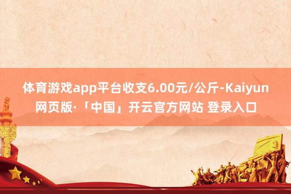 体育游戏app平台收支6.00元/公斤-Kaiyun网页版·「中国」开云官方网站 登录入口