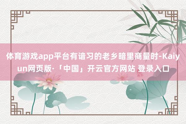 体育游戏app平台有谙习的老乡暗里商量时-Kaiyun网页版·「中国」开云官方网站 登录入口