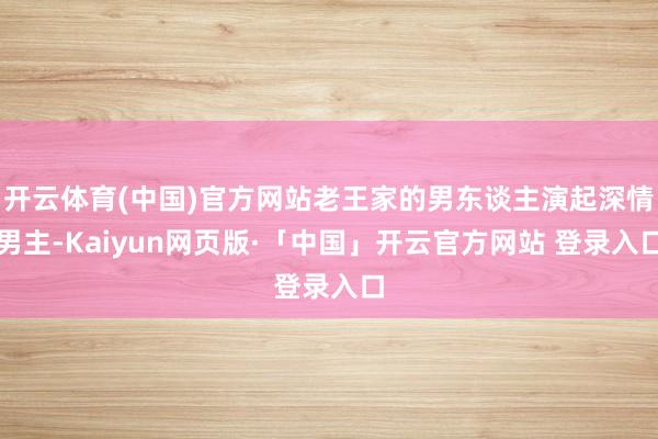 开云体育(中国)官方网站老王家的男东谈主演起深情男主-Kaiyun网页版·「中国」开云官方网站 登录入口
