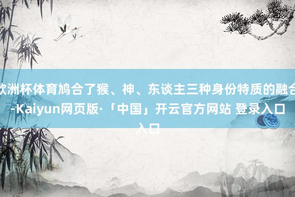 欧洲杯体育鸠合了猴、神、东谈主三种身份特质的融合-Kaiyun网页版·「中国」开云官方网站 登录入口