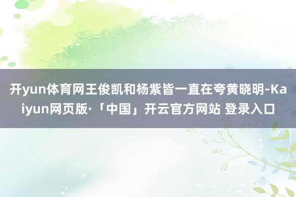 开yun体育网王俊凯和杨紫皆一直在夸黄晓明-Kaiyun网页版·「中国」开云官方网站 登录入口